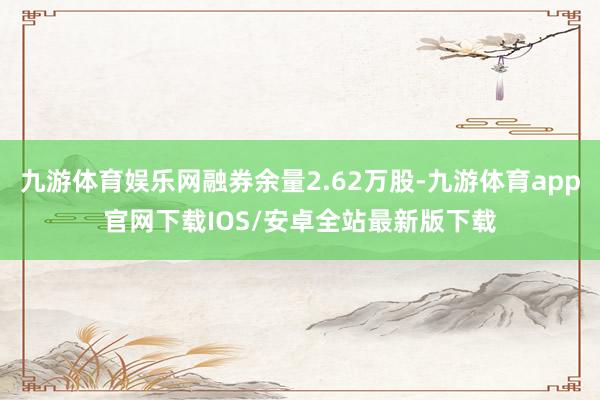 九游体育娱乐网融券余量2.62万股-九游体育app官网下载IOS/安卓全站最新版下载