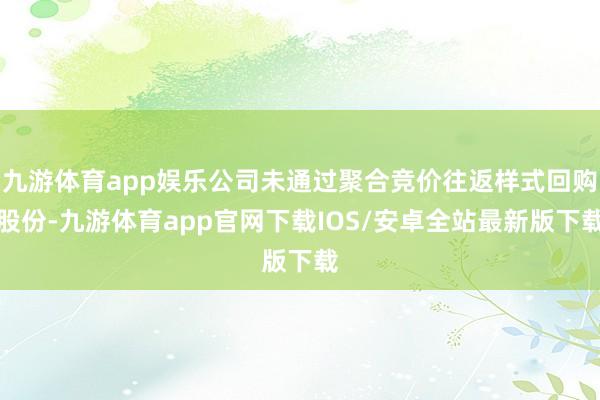 九游体育app娱乐公司未通过聚合竞价往返样式回购股份-九游体育app官网下载IOS/安卓全站最新版下载