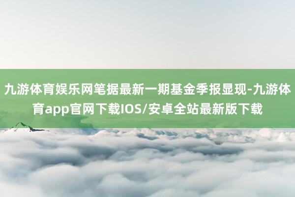 九游体育娱乐网笔据最新一期基金季报显现-九游体育app官网下载IOS/安卓全站最新版下载