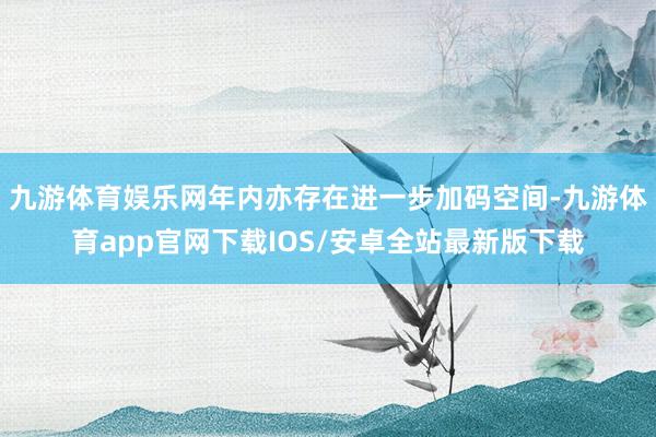 九游体育娱乐网年内亦存在进一步加码空间-九游体育app官网下载IOS/安卓全站最新版下载