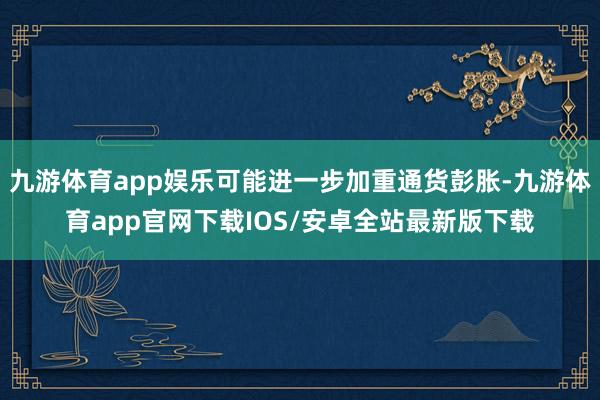 九游体育app娱乐可能进一步加重通货彭胀-九游体育app官网下载IOS/安卓全站最新版下载