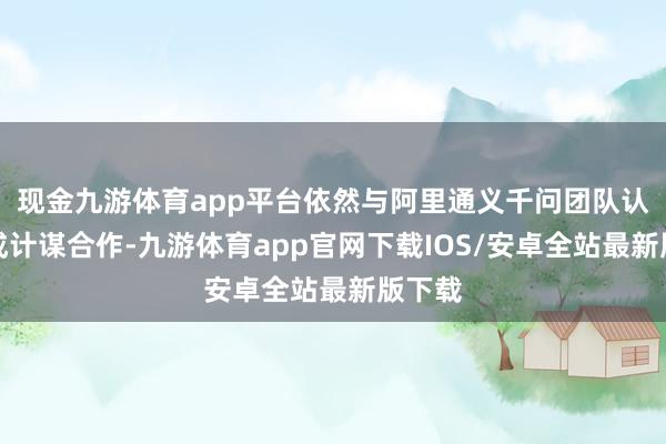 现金九游体育app平台依然与阿里通义千问团队认真达成计谋合作-九游体育app官网下载IOS/安卓全站最新版下载