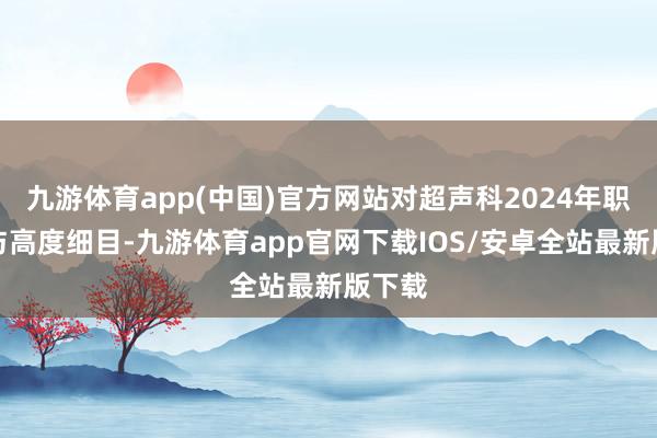 九游体育app(中国)官方网站对超声科2024年职责赐与高度细目-九游体育app官网下载IOS/安卓全站最新版下载