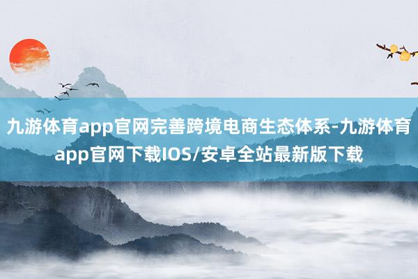 九游体育app官网完善跨境电商生态体系-九游体育app官网下载IOS/安卓全站最新版下载