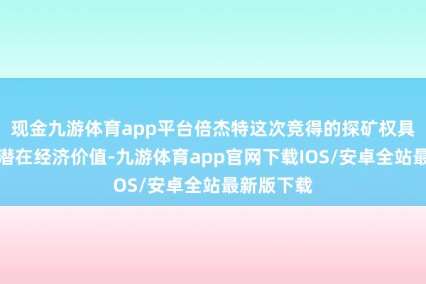 现金九游体育app平台倍杰特这次竞得的探矿权具有弘远的潜在经济价值-九游体育app官网下载IOS/安卓全站最新版下载