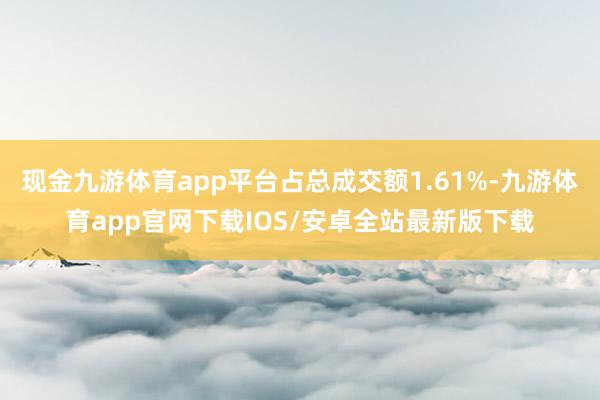 现金九游体育app平台占总成交额1.61%-九游体育app官网下载IOS/安卓全站最新版下载