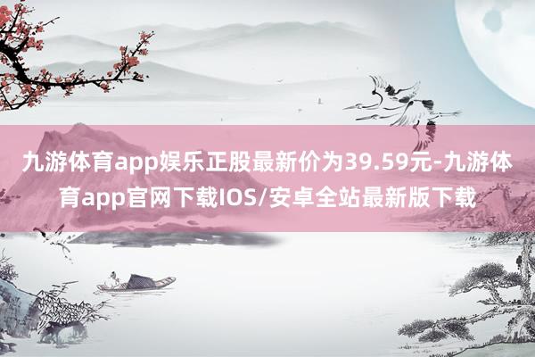 九游体育app娱乐正股最新价为39.59元-九游体育app官网下载IOS/安卓全站最新版下载