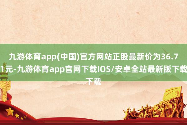 九游体育app(中国)官方网站正股最新价为36.71元-九游体育app官网下载IOS/安卓全站最新版下载