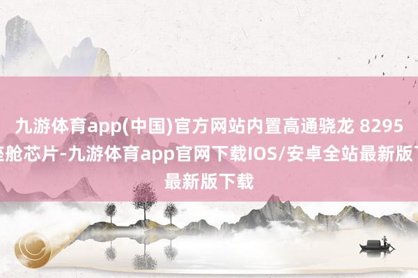 九游体育app(中国)官方网站内置高通骁龙 8295P 座舱芯片-九游体育app官网下载IOS/安卓全站最新版下载