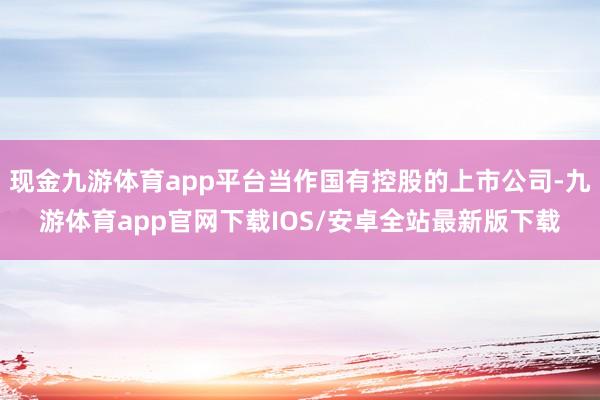 现金九游体育app平台当作国有控股的上市公司-九游体育app官网下载IOS/安卓全站最新版下载