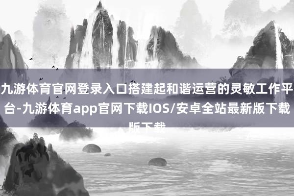 九游体育官网登录入口搭建起和谐运营的灵敏工作平台-九游体育app官网下载IOS/安卓全站最新版下载