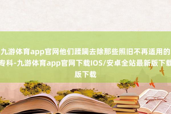 九游体育app官网他们蹂躏去除那些照旧不再适用的专科-九游体育app官网下载IOS/安卓全站最新版下载