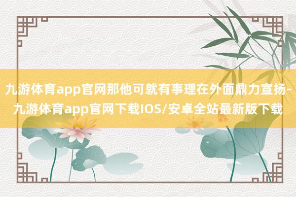 九游体育app官网那他可就有事理在外面鼎力宣扬-九游体育app官网下载IOS/安卓全站最新版下载