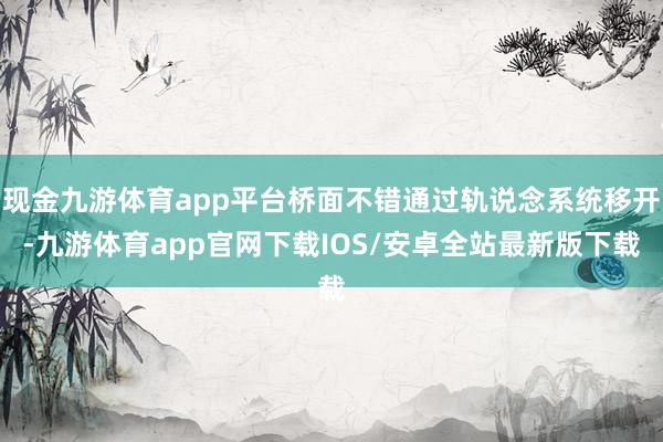 现金九游体育app平台桥面不错通过轨说念系统移开-九游体育app官网下载IOS/安卓全站最新版下载