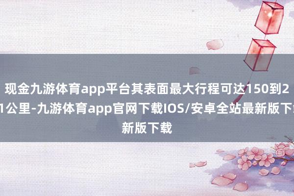 现金九游体育app平台其表面最大行程可达150到241公里-九游体育app官网下载IOS/安卓全站最新版下载