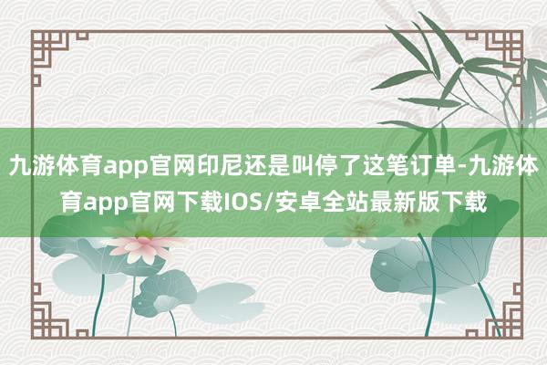 九游体育app官网印尼还是叫停了这笔订单-九游体育app官网下载IOS/安卓全站最新版下载