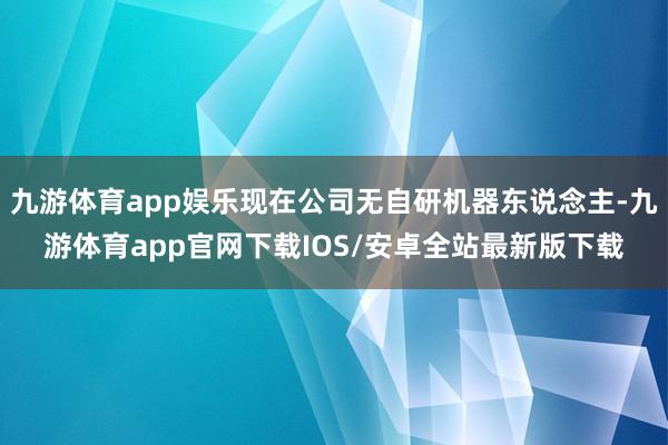 九游体育app娱乐现在公司无自研机器东说念主-九游体育app官网下载IOS/安卓全站最新版下载