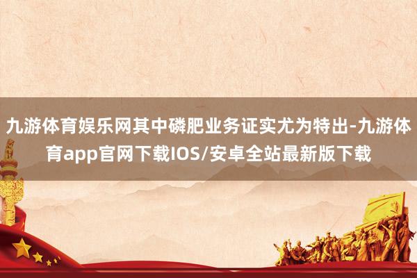 九游体育娱乐网其中磷肥业务证实尤为特出-九游体育app官网下载IOS/安卓全站最新版下载