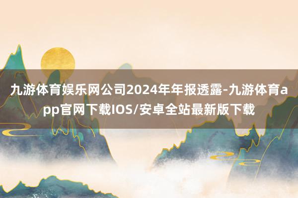 九游体育娱乐网公司2024年年报透露-九游体育app官网下载IOS/安卓全站最新版下载