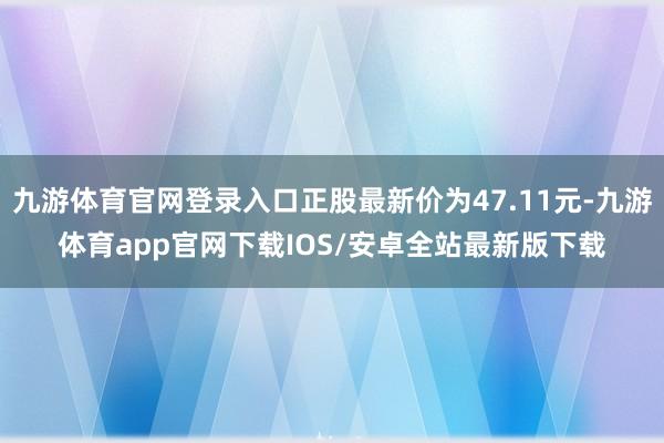 九游体育官网登录入口正股最新价为47.11元-九游体育app官网下载IOS/安卓全站最新版下载