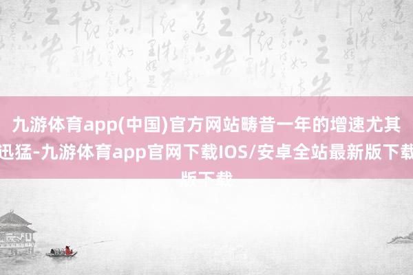 九游体育app(中国)官方网站畴昔一年的增速尤其迅猛-九游体育app官网下载IOS/安卓全站最新版下载