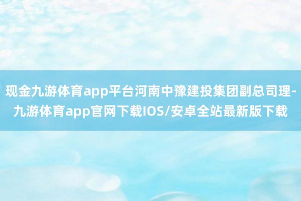 现金九游体育app平台河南中豫建投集团副总司理-九游体育app官网下载IOS/安卓全站最新版下载