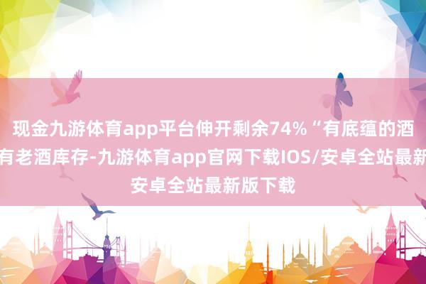现金九游体育app平台伸开剩余74%“有底蕴的酒厂都会有老酒库存-九游体育app官网下载IOS/安卓全站最新版下载