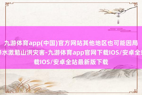 九游体育app(中国)官方网站其他地区也可能因局地短历时强降水激勉山洪灾害-九游体育app官网下载IOS/安卓全站最新版下载