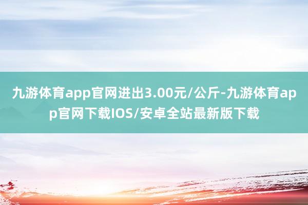 九游体育app官网进出3.00元/公斤-九游体育app官网下载IOS/安卓全站最新版下载