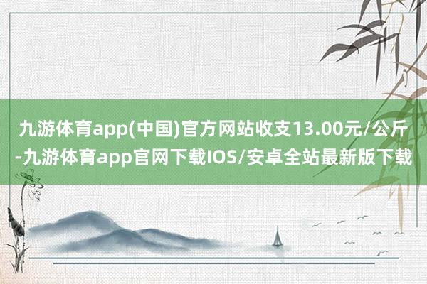 九游体育app(中国)官方网站收支13.00元/公斤-九游体育app官网下载IOS/安卓全站最新版下载