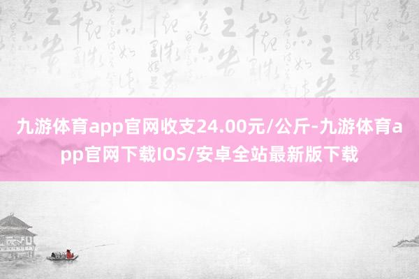 九游体育app官网收支24.00元/公斤-九游体育app官网下载IOS/安卓全站最新版下载