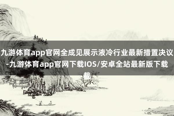九游体育app官网全成见展示液冷行业最新措置决议-九游体育app官网下载IOS/安卓全站最新版下载