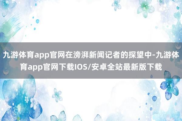 九游体育app官网在滂湃新闻记者的探望中-九游体育app官网下载IOS/安卓全站最新版下载