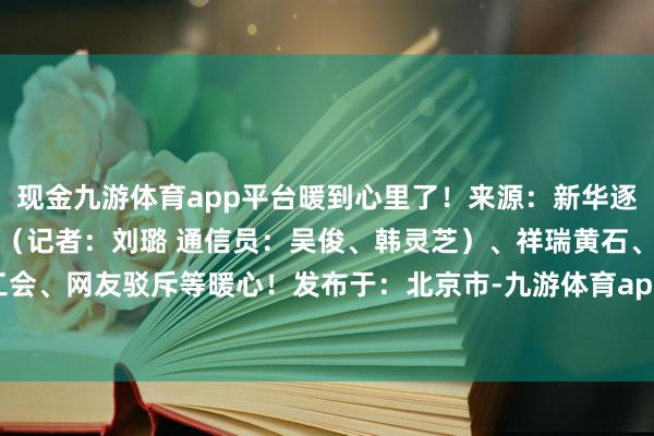 现金九游体育app平台暖到心里了！来源：新华逐日电讯概括整理自荆楚网（记者：刘璐 通信员：吴俊、韩灵芝）、祥瑞黄石、世界总工会、网友驳斥等暖心！发布于：北京市-九游体育app官网下载IOS/安卓全站最新版下载