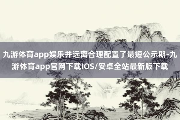 九游体育app娱乐并远离合理配置了最短公示期-九游体育app官网下载IOS/安卓全站最新版下载