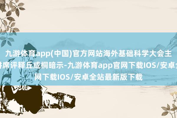九游体育app(中国)官方网站海外基础科学大会主席、清华大学讲席评释丘成桐暗示-九游体育app官网下载IOS/安卓全站最新版下载