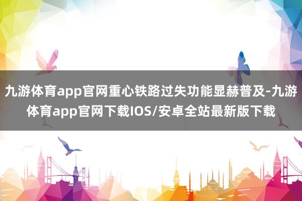 九游体育app官网重心铁路过失功能显赫普及-九游体育app官网下载IOS/安卓全站最新版下载