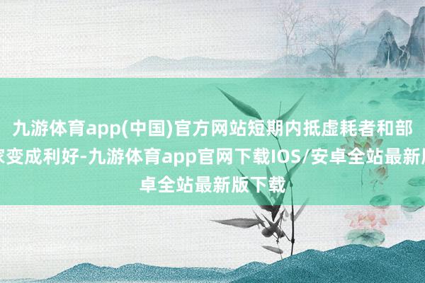 九游体育app(中国)官方网站短期内抵虚耗者和部分商家变成利好-九游体育app官网下载IOS/安卓全站最新版下载