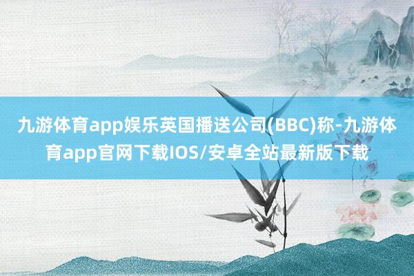 九游体育app娱乐英国播送公司(BBC)称-九游体育app官网下载IOS/安卓全站最新版下载
