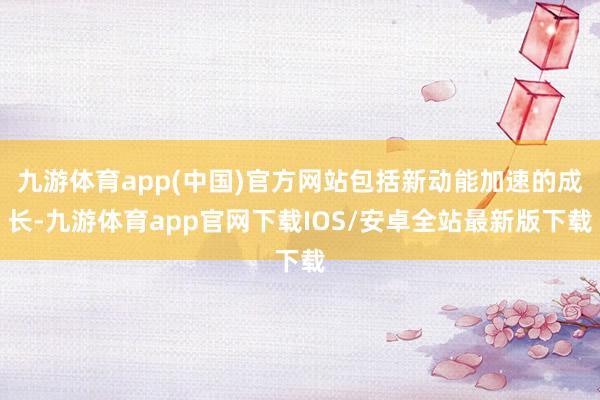 九游体育app(中国)官方网站包括新动能加速的成长-九游体育app官网下载IOS/安卓全站最新版下载