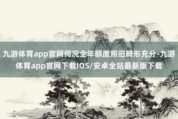 九游体育app官网何况全年额度照旧畸形充分-九游体育app官网下载IOS/安卓全站最新版下载