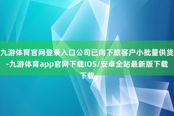 九游体育官网登录入口公司已向下旅客户小批量供货-九游体育app官网下载IOS/安卓全站最新版下载