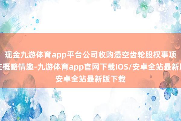 现金九游体育app平台公司收购漫空齿轮股权事项尚存在概略情趣-九游体育app官网下载IOS/安卓全站最新版下载