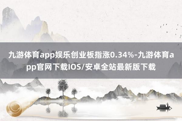 九游体育app娱乐创业板指涨0.34%-九游体育app官网下载IOS/安卓全站最新版下载